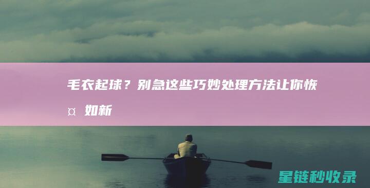 毛衣起球？别急！这些巧妙处理方法让你恢复如新 (毛衣起球怎么回事)