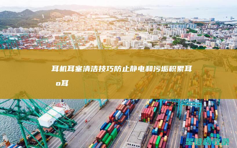 耳机耳塞清洁技巧：防止静电和污垢积累 (耳机耳塞清洁方法)